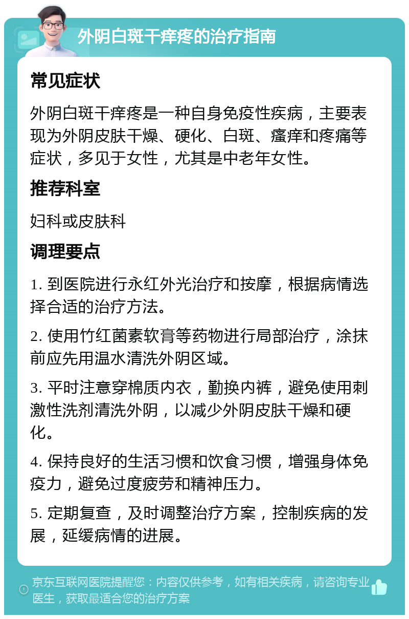 外阴白斑干痒疼的治疗指南 常见症状 外阴白斑干痒疼是一种自身免疫性疾病，主要表现为外阴皮肤干燥、硬化、白斑、瘙痒和疼痛等症状，多见于女性，尤其是中老年女性。 推荐科室 妇科或皮肤科 调理要点 1. 到医院进行永红外光治疗和按摩，根据病情选择合适的治疗方法。 2. 使用竹红菌素软膏等药物进行局部治疗，涂抹前应先用温水清洗外阴区域。 3. 平时注意穿棉质内衣，勤换内裤，避免使用刺激性洗剂清洗外阴，以减少外阴皮肤干燥和硬化。 4. 保持良好的生活习惯和饮食习惯，增强身体免疫力，避免过度疲劳和精神压力。 5. 定期复查，及时调整治疗方案，控制疾病的发展，延缓病情的进展。