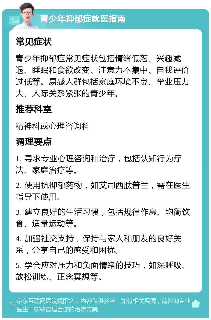 青少年抑郁症就医指南 常见症状 青少年抑郁症常见症状包括情绪低落、兴趣减退、睡眠和食欲改变、注意力不集中、自我评价过低等。易感人群包括家庭环境不良、学业压力大、人际关系紧张的青少年。 推荐科室 精神科或心理咨询科 调理要点 1. 寻求专业心理咨询和治疗，包括认知行为疗法、家庭治疗等。 2. 使用抗抑郁药物，如艾司西肽普兰，需在医生指导下使用。 3. 建立良好的生活习惯，包括规律作息、均衡饮食、适量运动等。 4. 加强社交支持，保持与家人和朋友的良好关系，分享自己的感受和困扰。 5. 学会应对压力和负面情绪的技巧，如深呼吸、放松训练、正念冥想等。