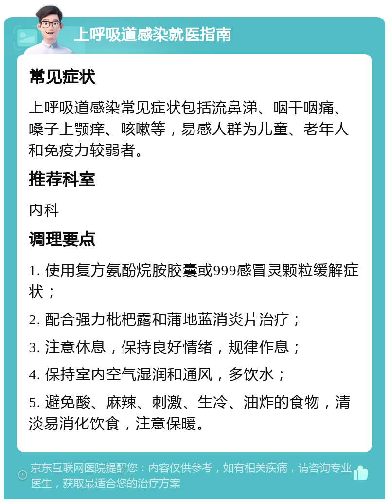 上呼吸道感染就医指南 常见症状 上呼吸道感染常见症状包括流鼻涕、咽干咽痛、嗓子上颚痒、咳嗽等，易感人群为儿童、老年人和免疫力较弱者。 推荐科室 内科 调理要点 1. 使用复方氨酚烷胺胶囊或999感冒灵颗粒缓解症状； 2. 配合强力枇杷露和蒲地蓝消炎片治疗； 3. 注意休息，保持良好情绪，规律作息； 4. 保持室内空气湿润和通风，多饮水； 5. 避免酸、麻辣、刺激、生冷、油炸的食物，清淡易消化饮食，注意保暖。