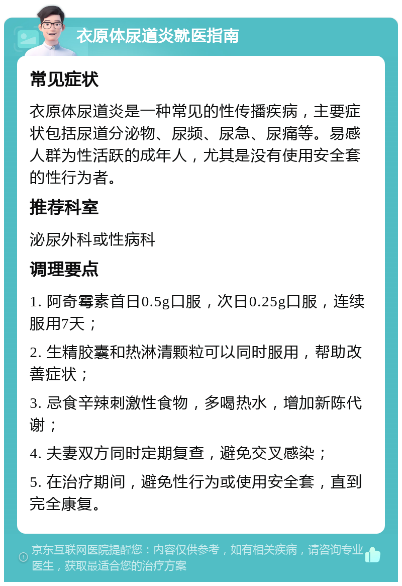 衣原体尿道炎就医指南 常见症状 衣原体尿道炎是一种常见的性传播疾病，主要症状包括尿道分泌物、尿频、尿急、尿痛等。易感人群为性活跃的成年人，尤其是没有使用安全套的性行为者。 推荐科室 泌尿外科或性病科 调理要点 1. 阿奇霉素首日0.5g口服，次日0.25g口服，连续服用7天； 2. 生精胶囊和热淋清颗粒可以同时服用，帮助改善症状； 3. 忌食辛辣刺激性食物，多喝热水，增加新陈代谢； 4. 夫妻双方同时定期复查，避免交叉感染； 5. 在治疗期间，避免性行为或使用安全套，直到完全康复。