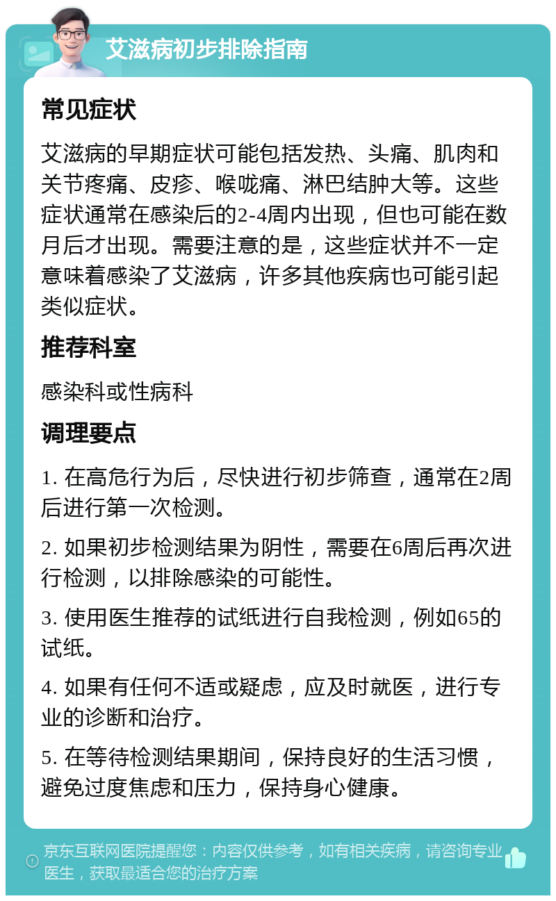 艾滋病初步排除指南 常见症状 艾滋病的早期症状可能包括发热、头痛、肌肉和关节疼痛、皮疹、喉咙痛、淋巴结肿大等。这些症状通常在感染后的2-4周内出现，但也可能在数月后才出现。需要注意的是，这些症状并不一定意味着感染了艾滋病，许多其他疾病也可能引起类似症状。 推荐科室 感染科或性病科 调理要点 1. 在高危行为后，尽快进行初步筛查，通常在2周后进行第一次检测。 2. 如果初步检测结果为阴性，需要在6周后再次进行检测，以排除感染的可能性。 3. 使用医生推荐的试纸进行自我检测，例如65的试纸。 4. 如果有任何不适或疑虑，应及时就医，进行专业的诊断和治疗。 5. 在等待检测结果期间，保持良好的生活习惯，避免过度焦虑和压力，保持身心健康。