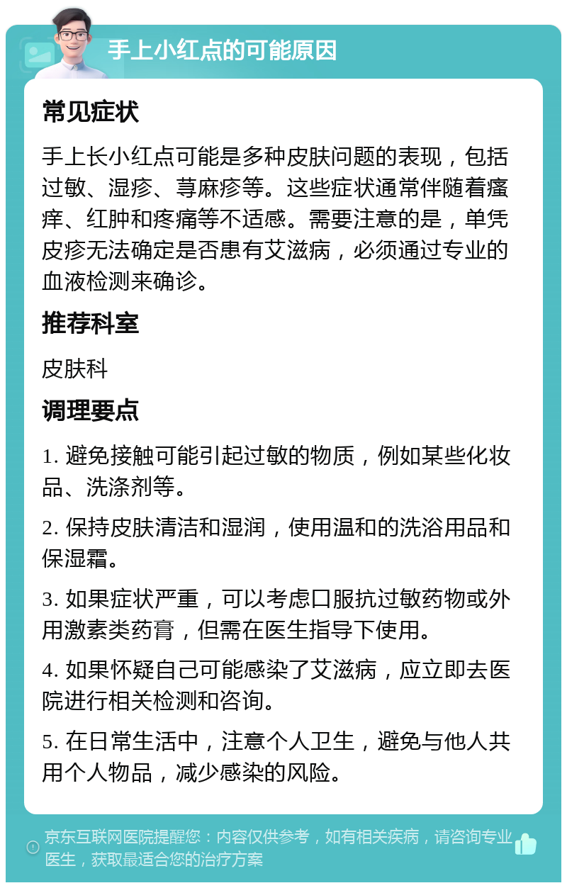 手上小红点的可能原因 常见症状 手上长小红点可能是多种皮肤问题的表现，包括过敏、湿疹、荨麻疹等。这些症状通常伴随着瘙痒、红肿和疼痛等不适感。需要注意的是，单凭皮疹无法确定是否患有艾滋病，必须通过专业的血液检测来确诊。 推荐科室 皮肤科 调理要点 1. 避免接触可能引起过敏的物质，例如某些化妆品、洗涤剂等。 2. 保持皮肤清洁和湿润，使用温和的洗浴用品和保湿霜。 3. 如果症状严重，可以考虑口服抗过敏药物或外用激素类药膏，但需在医生指导下使用。 4. 如果怀疑自己可能感染了艾滋病，应立即去医院进行相关检测和咨询。 5. 在日常生活中，注意个人卫生，避免与他人共用个人物品，减少感染的风险。