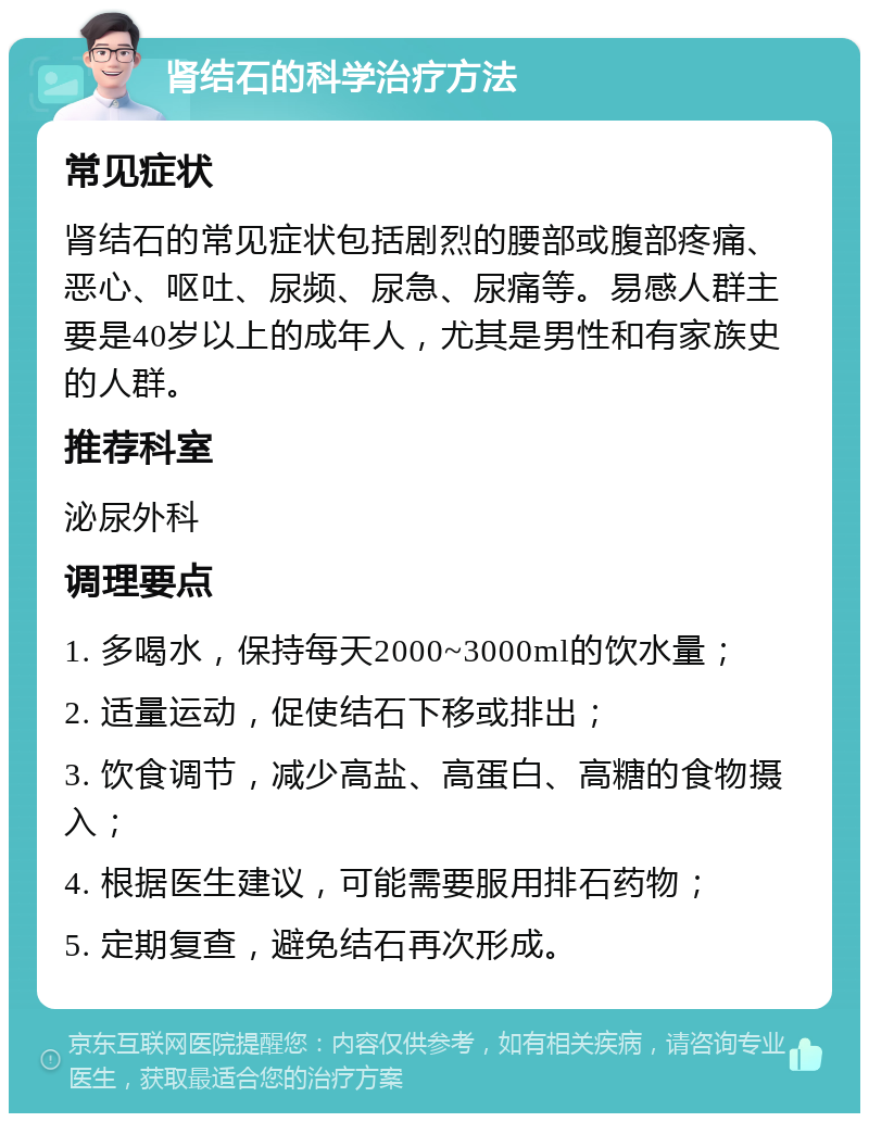 肾结石的科学治疗方法 常见症状 肾结石的常见症状包括剧烈的腰部或腹部疼痛、恶心、呕吐、尿频、尿急、尿痛等。易感人群主要是40岁以上的成年人，尤其是男性和有家族史的人群。 推荐科室 泌尿外科 调理要点 1. 多喝水，保持每天2000~3000ml的饮水量； 2. 适量运动，促使结石下移或排出； 3. 饮食调节，减少高盐、高蛋白、高糖的食物摄入； 4. 根据医生建议，可能需要服用排石药物； 5. 定期复查，避免结石再次形成。