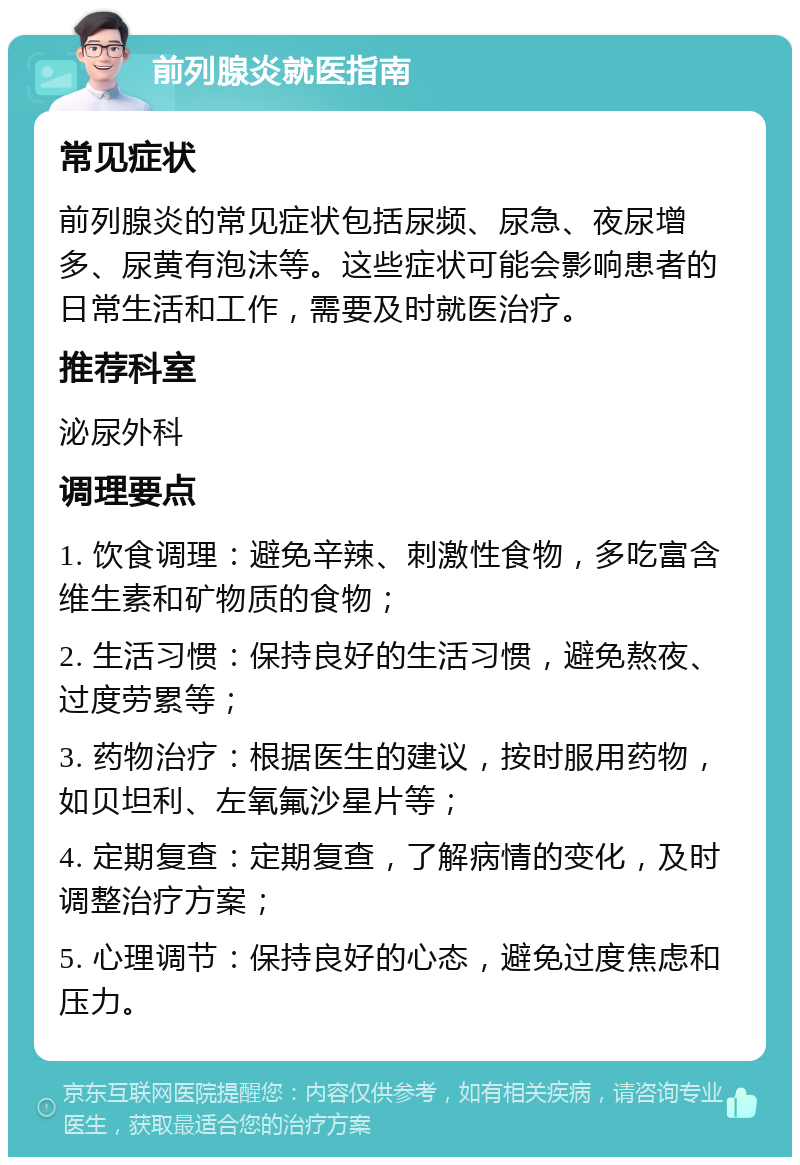 前列腺炎就医指南 常见症状 前列腺炎的常见症状包括尿频、尿急、夜尿增多、尿黄有泡沫等。这些症状可能会影响患者的日常生活和工作，需要及时就医治疗。 推荐科室 泌尿外科 调理要点 1. 饮食调理：避免辛辣、刺激性食物，多吃富含维生素和矿物质的食物； 2. 生活习惯：保持良好的生活习惯，避免熬夜、过度劳累等； 3. 药物治疗：根据医生的建议，按时服用药物，如贝坦利、左氧氟沙星片等； 4. 定期复查：定期复查，了解病情的变化，及时调整治疗方案； 5. 心理调节：保持良好的心态，避免过度焦虑和压力。