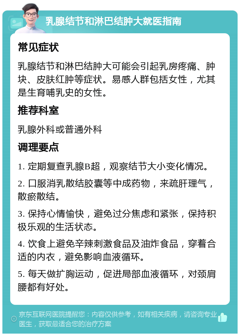 乳腺结节和淋巴结肿大就医指南 常见症状 乳腺结节和淋巴结肿大可能会引起乳房疼痛、肿块、皮肤红肿等症状。易感人群包括女性，尤其是生育哺乳史的女性。 推荐科室 乳腺外科或普通外科 调理要点 1. 定期复查乳腺B超，观察结节大小变化情况。 2. 口服消乳散结胶囊等中成药物，来疏肝理气，散瘀散结。 3. 保持心情愉快，避免过分焦虑和紧张，保持积极乐观的生活状态。 4. 饮食上避免辛辣刺激食品及油炸食品，穿着合适的内衣，避免影响血液循环。 5. 每天做扩胸运动，促进局部血液循环，对颈肩腰都有好处。