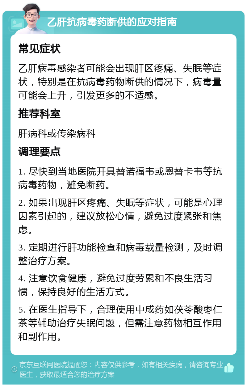 乙肝抗病毒药断供的应对指南 常见症状 乙肝病毒感染者可能会出现肝区疼痛、失眠等症状，特别是在抗病毒药物断供的情况下，病毒量可能会上升，引发更多的不适感。 推荐科室 肝病科或传染病科 调理要点 1. 尽快到当地医院开具替诺福韦或恩替卡韦等抗病毒药物，避免断药。 2. 如果出现肝区疼痛、失眠等症状，可能是心理因素引起的，建议放松心情，避免过度紧张和焦虑。 3. 定期进行肝功能检查和病毒载量检测，及时调整治疗方案。 4. 注意饮食健康，避免过度劳累和不良生活习惯，保持良好的生活方式。 5. 在医生指导下，合理使用中成药如茯苓酸枣仁茶等辅助治疗失眠问题，但需注意药物相互作用和副作用。