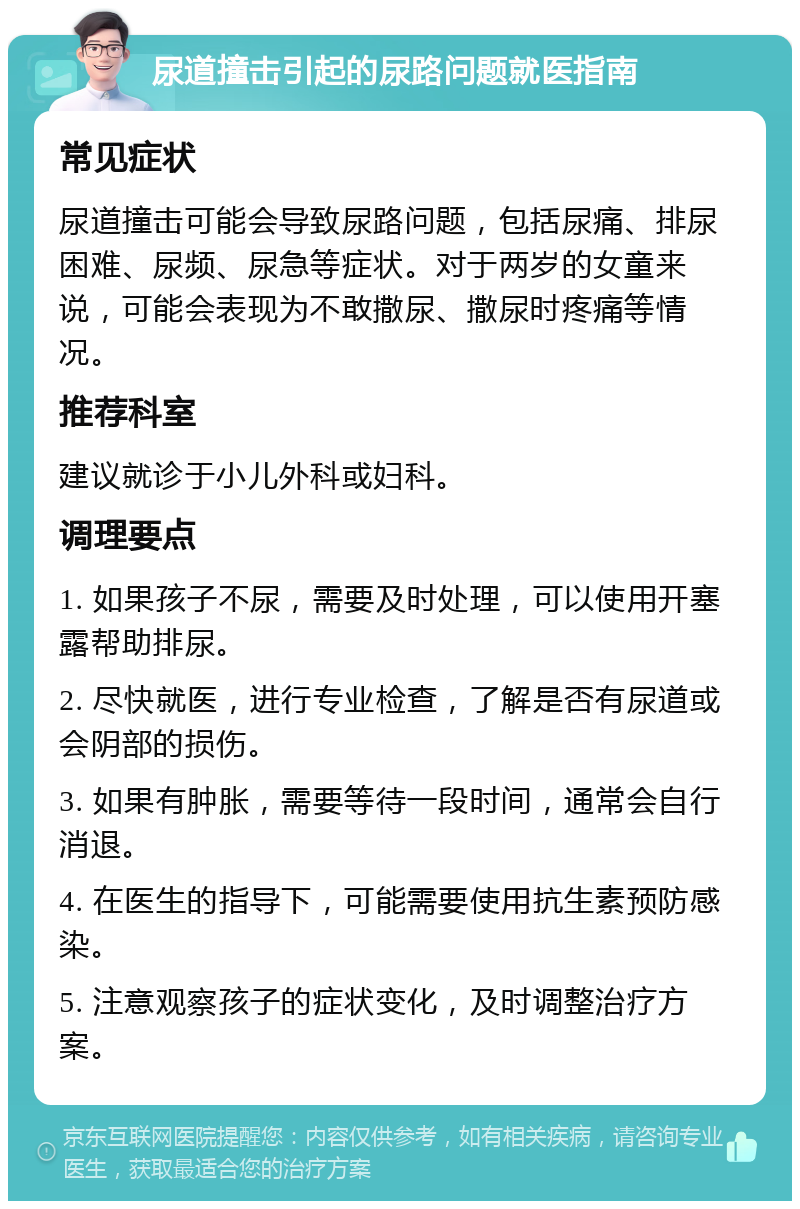 尿道撞击引起的尿路问题就医指南 常见症状 尿道撞击可能会导致尿路问题，包括尿痛、排尿困难、尿频、尿急等症状。对于两岁的女童来说，可能会表现为不敢撒尿、撒尿时疼痛等情况。 推荐科室 建议就诊于小儿外科或妇科。 调理要点 1. 如果孩子不尿，需要及时处理，可以使用开塞露帮助排尿。 2. 尽快就医，进行专业检查，了解是否有尿道或会阴部的损伤。 3. 如果有肿胀，需要等待一段时间，通常会自行消退。 4. 在医生的指导下，可能需要使用抗生素预防感染。 5. 注意观察孩子的症状变化，及时调整治疗方案。