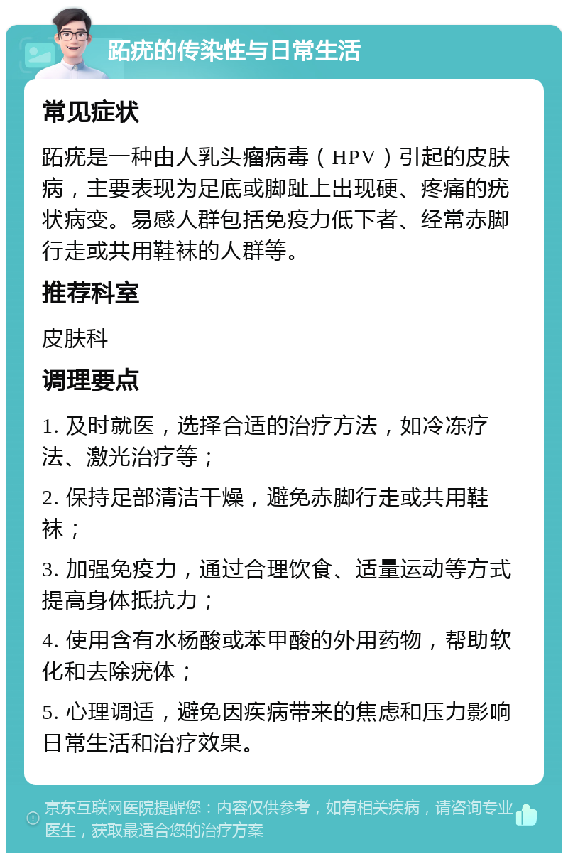 跖疣的传染性与日常生活 常见症状 跖疣是一种由人乳头瘤病毒（HPV）引起的皮肤病，主要表现为足底或脚趾上出现硬、疼痛的疣状病变。易感人群包括免疫力低下者、经常赤脚行走或共用鞋袜的人群等。 推荐科室 皮肤科 调理要点 1. 及时就医，选择合适的治疗方法，如冷冻疗法、激光治疗等； 2. 保持足部清洁干燥，避免赤脚行走或共用鞋袜； 3. 加强免疫力，通过合理饮食、适量运动等方式提高身体抵抗力； 4. 使用含有水杨酸或苯甲酸的外用药物，帮助软化和去除疣体； 5. 心理调适，避免因疾病带来的焦虑和压力影响日常生活和治疗效果。