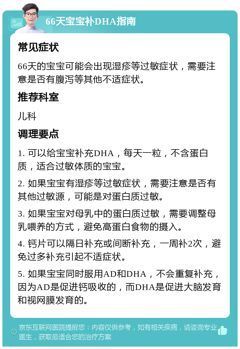 66天宝宝补DHA指南 常见症状 66天的宝宝可能会出现湿疹等过敏症状，需要注意是否有腹泻等其他不适症状。 推荐科室 儿科 调理要点 1. 可以给宝宝补充DHA，每天一粒，不含蛋白质，适合过敏体质的宝宝。 2. 如果宝宝有湿疹等过敏症状，需要注意是否有其他过敏源，可能是对蛋白质过敏。 3. 如果宝宝对母乳中的蛋白质过敏，需要调整母乳喂养的方式，避免高蛋白食物的摄入。 4. 钙片可以隔日补充或间断补充，一周补2次，避免过多补充引起不适症状。 5. 如果宝宝同时服用AD和DHA，不会重复补充，因为AD是促进钙吸收的，而DHA是促进大脑发育和视网膜发育的。