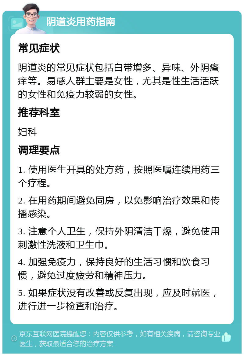 阴道炎用药指南 常见症状 阴道炎的常见症状包括白带增多、异味、外阴瘙痒等。易感人群主要是女性，尤其是性生活活跃的女性和免疫力较弱的女性。 推荐科室 妇科 调理要点 1. 使用医生开具的处方药，按照医嘱连续用药三个疗程。 2. 在用药期间避免同房，以免影响治疗效果和传播感染。 3. 注意个人卫生，保持外阴清洁干燥，避免使用刺激性洗液和卫生巾。 4. 加强免疫力，保持良好的生活习惯和饮食习惯，避免过度疲劳和精神压力。 5. 如果症状没有改善或反复出现，应及时就医，进行进一步检查和治疗。