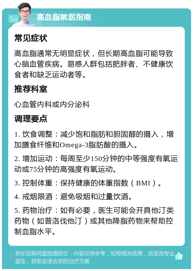 高血脂就医指南 常见症状 高血脂通常无明显症状，但长期高血脂可能导致心脑血管疾病。易感人群包括肥胖者、不健康饮食者和缺乏运动者等。 推荐科室 心血管内科或内分泌科 调理要点 1. 饮食调整：减少饱和脂肪和胆固醇的摄入，增加膳食纤维和Omega-3脂肪酸的摄入。 2. 增加运动：每周至少150分钟的中等强度有氧运动或75分钟的高强度有氧运动。 3. 控制体重：保持健康的体重指数（BMI）。 4. 戒烟限酒：避免吸烟和过量饮酒。 5. 药物治疗：如有必要，医生可能会开具他汀类药物（如普洛伐他汀）或其他降脂药物来帮助控制血脂水平。