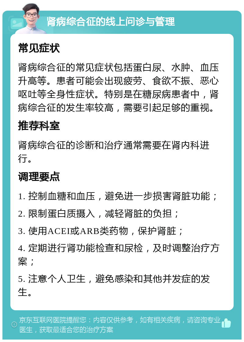 肾病综合征的线上问诊与管理 常见症状 肾病综合征的常见症状包括蛋白尿、水肿、血压升高等。患者可能会出现疲劳、食欲不振、恶心呕吐等全身性症状。特别是在糖尿病患者中，肾病综合征的发生率较高，需要引起足够的重视。 推荐科室 肾病综合征的诊断和治疗通常需要在肾内科进行。 调理要点 1. 控制血糖和血压，避免进一步损害肾脏功能； 2. 限制蛋白质摄入，减轻肾脏的负担； 3. 使用ACEI或ARB类药物，保护肾脏； 4. 定期进行肾功能检查和尿检，及时调整治疗方案； 5. 注意个人卫生，避免感染和其他并发症的发生。