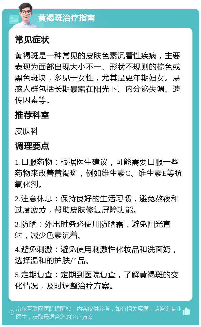 黄褐斑治疗指南 常见症状 黄褐斑是一种常见的皮肤色素沉着性疾病，主要表现为面部出现大小不一、形状不规则的棕色或黑色斑块，多见于女性，尤其是更年期妇女。易感人群包括长期暴露在阳光下、内分泌失调、遗传因素等。 推荐科室 皮肤科 调理要点 1.口服药物：根据医生建议，可能需要口服一些药物来改善黄褐斑，例如维生素C、维生素E等抗氧化剂。 2.注意休息：保持良好的生活习惯，避免熬夜和过度疲劳，帮助皮肤修复屏障功能。 3.防晒：外出时务必使用防晒霜，避免阳光直射，减少色素沉着。 4.避免刺激：避免使用刺激性化妆品和洗面奶，选择温和的护肤产品。 5.定期复查：定期到医院复查，了解黄褐斑的变化情况，及时调整治疗方案。