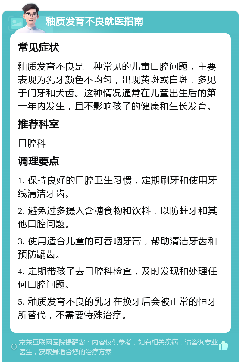 釉质发育不良就医指南 常见症状 釉质发育不良是一种常见的儿童口腔问题，主要表现为乳牙颜色不均匀，出现黄斑或白斑，多见于门牙和犬齿。这种情况通常在儿童出生后的第一年内发生，且不影响孩子的健康和生长发育。 推荐科室 口腔科 调理要点 1. 保持良好的口腔卫生习惯，定期刷牙和使用牙线清洁牙齿。 2. 避免过多摄入含糖食物和饮料，以防蛀牙和其他口腔问题。 3. 使用适合儿童的可吞咽牙膏，帮助清洁牙齿和预防龋齿。 4. 定期带孩子去口腔科检查，及时发现和处理任何口腔问题。 5. 釉质发育不良的乳牙在换牙后会被正常的恒牙所替代，不需要特殊治疗。