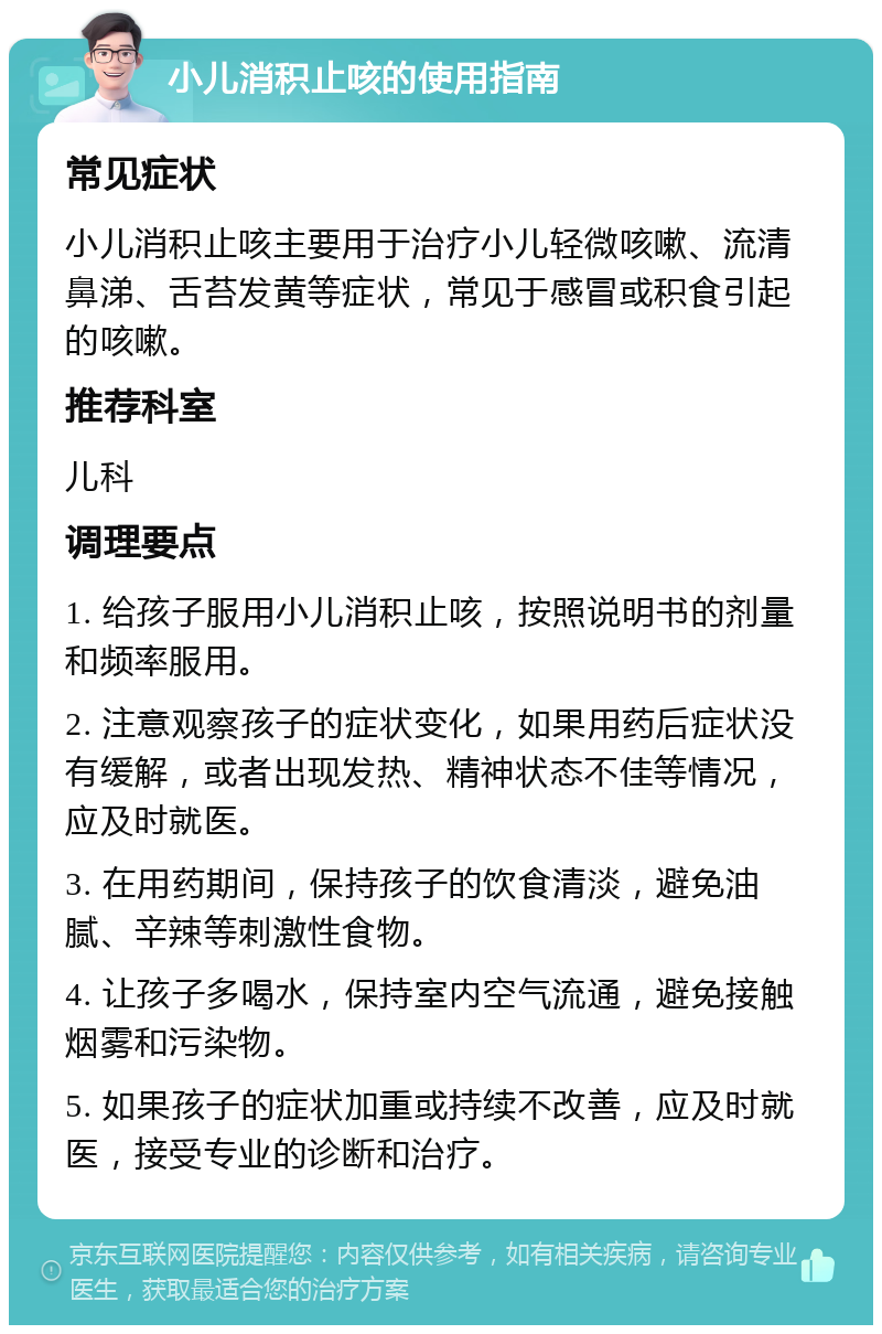 小儿消积止咳的使用指南 常见症状 小儿消积止咳主要用于治疗小儿轻微咳嗽、流清鼻涕、舌苔发黄等症状，常见于感冒或积食引起的咳嗽。 推荐科室 儿科 调理要点 1. 给孩子服用小儿消积止咳，按照说明书的剂量和频率服用。 2. 注意观察孩子的症状变化，如果用药后症状没有缓解，或者出现发热、精神状态不佳等情况，应及时就医。 3. 在用药期间，保持孩子的饮食清淡，避免油腻、辛辣等刺激性食物。 4. 让孩子多喝水，保持室内空气流通，避免接触烟雾和污染物。 5. 如果孩子的症状加重或持续不改善，应及时就医，接受专业的诊断和治疗。