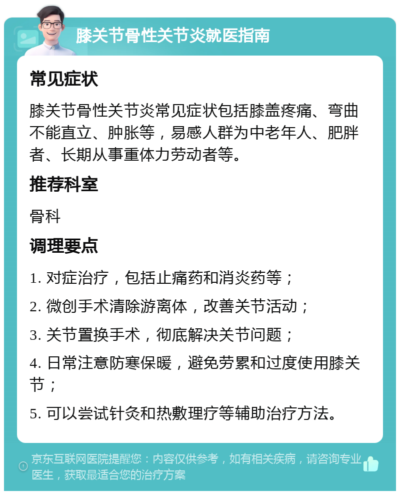 膝关节骨性关节炎就医指南 常见症状 膝关节骨性关节炎常见症状包括膝盖疼痛、弯曲不能直立、肿胀等，易感人群为中老年人、肥胖者、长期从事重体力劳动者等。 推荐科室 骨科 调理要点 1. 对症治疗，包括止痛药和消炎药等； 2. 微创手术清除游离体，改善关节活动； 3. 关节置换手术，彻底解决关节问题； 4. 日常注意防寒保暖，避免劳累和过度使用膝关节； 5. 可以尝试针灸和热敷理疗等辅助治疗方法。