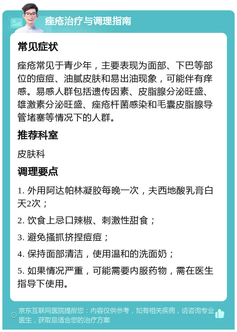 痤疮治疗与调理指南 常见症状 痤疮常见于青少年，主要表现为面部、下巴等部位的痘痘、油腻皮肤和易出油现象，可能伴有痒感。易感人群包括遗传因素、皮脂腺分泌旺盛、雄激素分泌旺盛、痤疮杆菌感染和毛囊皮脂腺导管堵塞等情况下的人群。 推荐科室 皮肤科 调理要点 1. 外用阿达帕林凝胶每晚一次，夫西地酸乳膏白天2次； 2. 饮食上忌口辣椒、刺激性甜食； 3. 避免搔抓挤捏痘痘； 4. 保持面部清洁，使用温和的洗面奶； 5. 如果情况严重，可能需要内服药物，需在医生指导下使用。