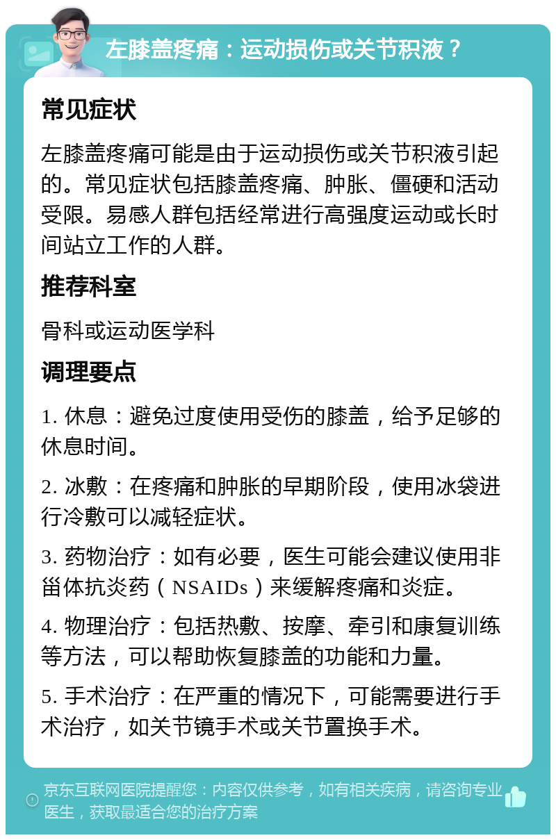 左膝盖疼痛：运动损伤或关节积液？ 常见症状 左膝盖疼痛可能是由于运动损伤或关节积液引起的。常见症状包括膝盖疼痛、肿胀、僵硬和活动受限。易感人群包括经常进行高强度运动或长时间站立工作的人群。 推荐科室 骨科或运动医学科 调理要点 1. 休息：避免过度使用受伤的膝盖，给予足够的休息时间。 2. 冰敷：在疼痛和肿胀的早期阶段，使用冰袋进行冷敷可以减轻症状。 3. 药物治疗：如有必要，医生可能会建议使用非甾体抗炎药（NSAIDs）来缓解疼痛和炎症。 4. 物理治疗：包括热敷、按摩、牵引和康复训练等方法，可以帮助恢复膝盖的功能和力量。 5. 手术治疗：在严重的情况下，可能需要进行手术治疗，如关节镜手术或关节置换手术。