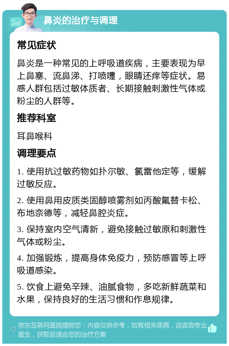 鼻炎的治疗与调理 常见症状 鼻炎是一种常见的上呼吸道疾病，主要表现为早上鼻塞、流鼻涕、打喷嚏，眼睛还痒等症状。易感人群包括过敏体质者、长期接触刺激性气体或粉尘的人群等。 推荐科室 耳鼻喉科 调理要点 1. 使用抗过敏药物如扑尔敏、氯雷他定等，缓解过敏反应。 2. 使用鼻用皮质类固醇喷雾剂如丙酸氟替卡松、布地奈德等，减轻鼻腔炎症。 3. 保持室内空气清新，避免接触过敏原和刺激性气体或粉尘。 4. 加强锻炼，提高身体免疫力，预防感冒等上呼吸道感染。 5. 饮食上避免辛辣、油腻食物，多吃新鲜蔬菜和水果，保持良好的生活习惯和作息规律。