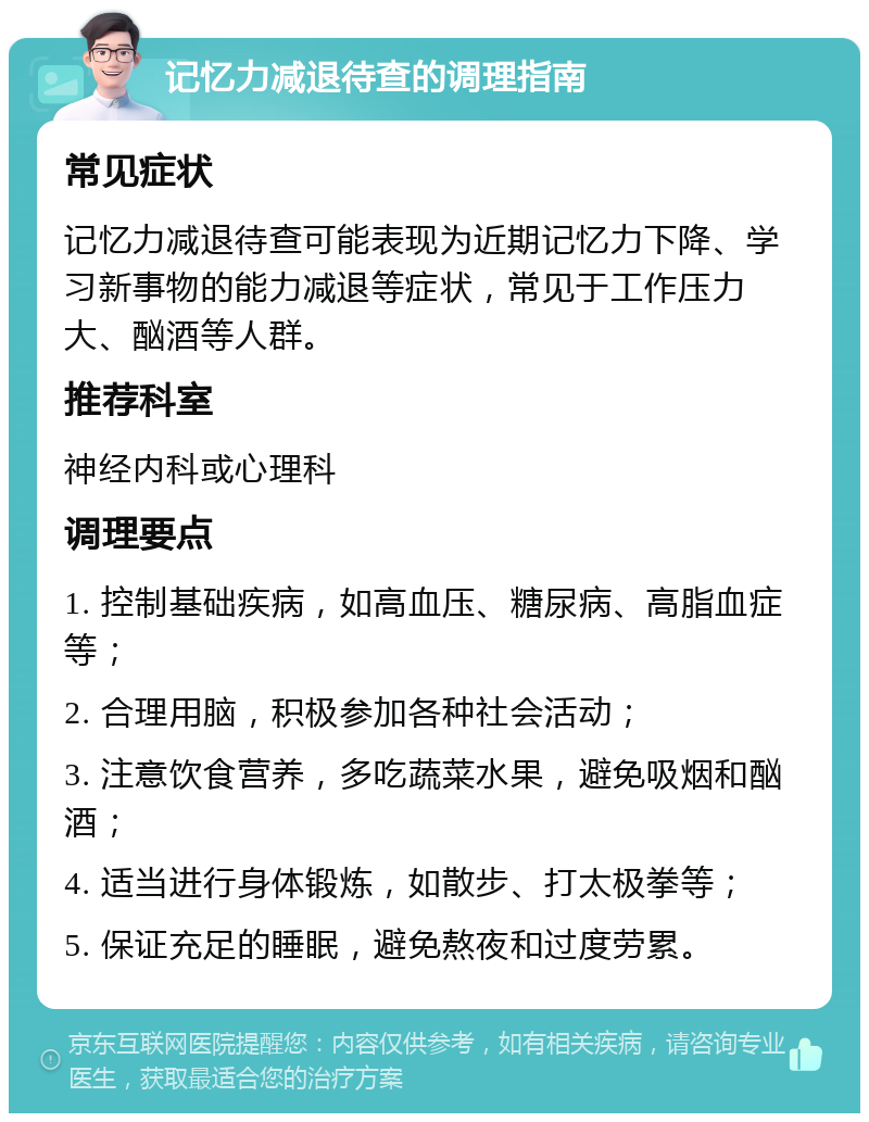 记忆力减退待查的调理指南 常见症状 记忆力减退待查可能表现为近期记忆力下降、学习新事物的能力减退等症状，常见于工作压力大、酗酒等人群。 推荐科室 神经内科或心理科 调理要点 1. 控制基础疾病，如高血压、糖尿病、高脂血症等； 2. 合理用脑，积极参加各种社会活动； 3. 注意饮食营养，多吃蔬菜水果，避免吸烟和酗酒； 4. 适当进行身体锻炼，如散步、打太极拳等； 5. 保证充足的睡眠，避免熬夜和过度劳累。