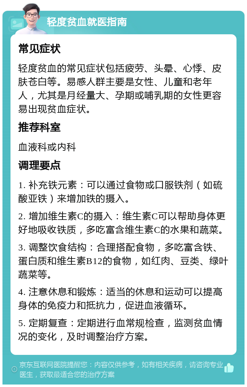 轻度贫血就医指南 常见症状 轻度贫血的常见症状包括疲劳、头晕、心悸、皮肤苍白等。易感人群主要是女性、儿童和老年人，尤其是月经量大、孕期或哺乳期的女性更容易出现贫血症状。 推荐科室 血液科或内科 调理要点 1. 补充铁元素：可以通过食物或口服铁剂（如硫酸亚铁）来增加铁的摄入。 2. 增加维生素C的摄入：维生素C可以帮助身体更好地吸收铁质，多吃富含维生素C的水果和蔬菜。 3. 调整饮食结构：合理搭配食物，多吃富含铁、蛋白质和维生素B12的食物，如红肉、豆类、绿叶蔬菜等。 4. 注意休息和锻炼：适当的休息和运动可以提高身体的免疫力和抵抗力，促进血液循环。 5. 定期复查：定期进行血常规检查，监测贫血情况的变化，及时调整治疗方案。