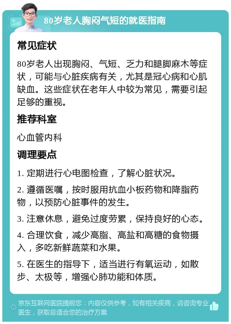 80岁老人胸闷气短的就医指南 常见症状 80岁老人出现胸闷、气短、乏力和腿脚麻木等症状，可能与心脏疾病有关，尤其是冠心病和心肌缺血。这些症状在老年人中较为常见，需要引起足够的重视。 推荐科室 心血管内科 调理要点 1. 定期进行心电图检查，了解心脏状况。 2. 遵循医嘱，按时服用抗血小板药物和降脂药物，以预防心脏事件的发生。 3. 注意休息，避免过度劳累，保持良好的心态。 4. 合理饮食，减少高脂、高盐和高糖的食物摄入，多吃新鲜蔬菜和水果。 5. 在医生的指导下，适当进行有氧运动，如散步、太极等，增强心肺功能和体质。