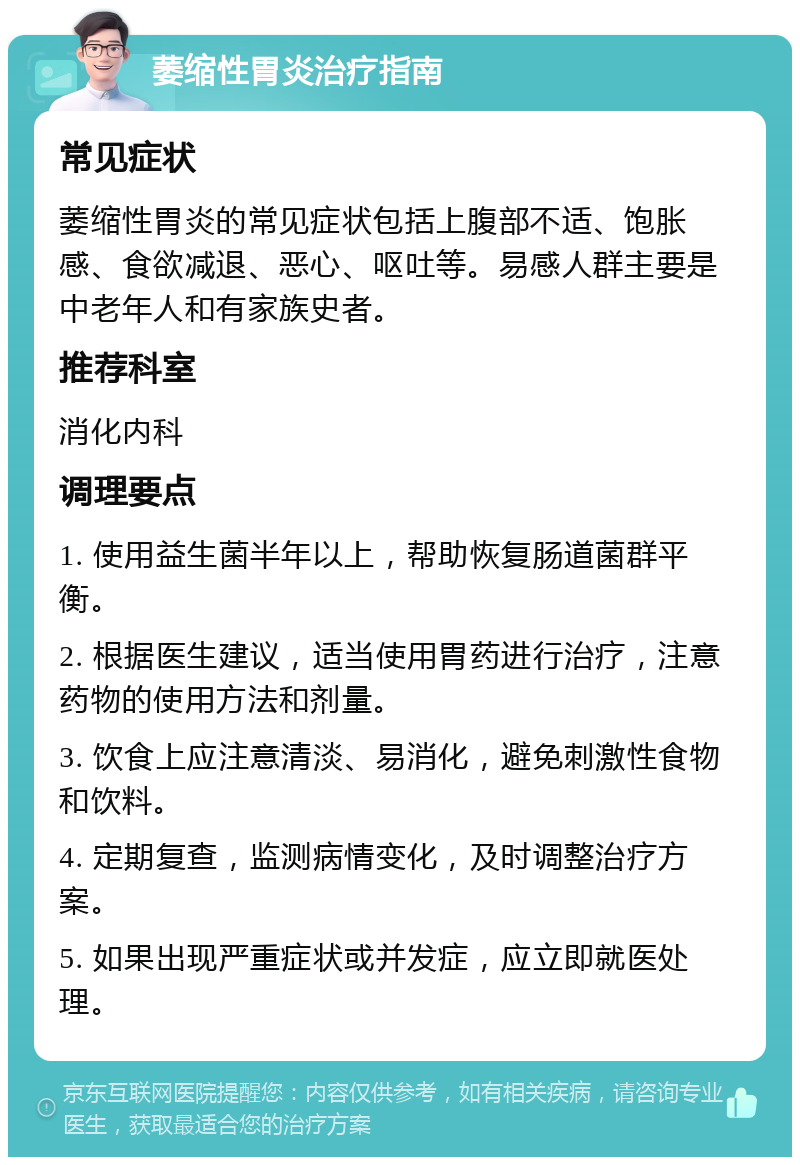 萎缩性胃炎治疗指南 常见症状 萎缩性胃炎的常见症状包括上腹部不适、饱胀感、食欲减退、恶心、呕吐等。易感人群主要是中老年人和有家族史者。 推荐科室 消化内科 调理要点 1. 使用益生菌半年以上，帮助恢复肠道菌群平衡。 2. 根据医生建议，适当使用胃药进行治疗，注意药物的使用方法和剂量。 3. 饮食上应注意清淡、易消化，避免刺激性食物和饮料。 4. 定期复查，监测病情变化，及时调整治疗方案。 5. 如果出现严重症状或并发症，应立即就医处理。