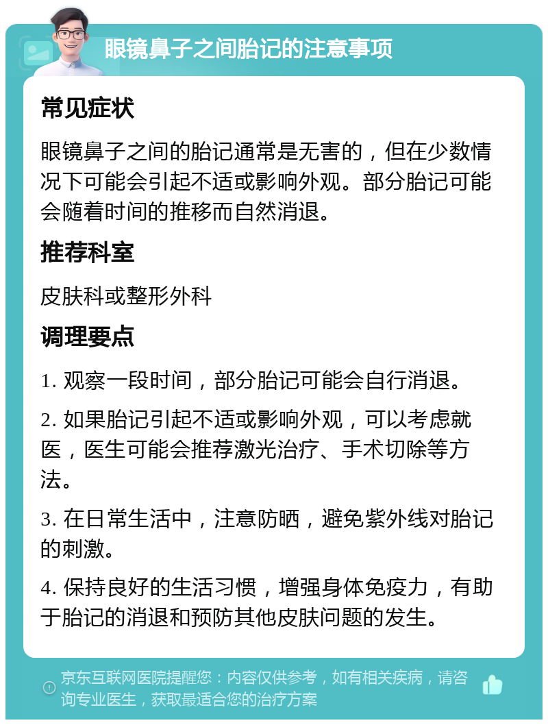 眼镜鼻子之间胎记的注意事项 常见症状 眼镜鼻子之间的胎记通常是无害的，但在少数情况下可能会引起不适或影响外观。部分胎记可能会随着时间的推移而自然消退。 推荐科室 皮肤科或整形外科 调理要点 1. 观察一段时间，部分胎记可能会自行消退。 2. 如果胎记引起不适或影响外观，可以考虑就医，医生可能会推荐激光治疗、手术切除等方法。 3. 在日常生活中，注意防晒，避免紫外线对胎记的刺激。 4. 保持良好的生活习惯，增强身体免疫力，有助于胎记的消退和预防其他皮肤问题的发生。