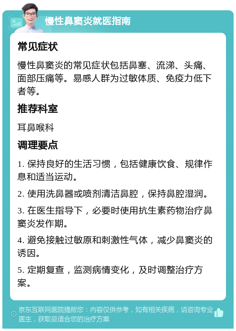 慢性鼻窦炎就医指南 常见症状 慢性鼻窦炎的常见症状包括鼻塞、流涕、头痛、面部压痛等。易感人群为过敏体质、免疫力低下者等。 推荐科室 耳鼻喉科 调理要点 1. 保持良好的生活习惯，包括健康饮食、规律作息和适当运动。 2. 使用洗鼻器或喷剂清洁鼻腔，保持鼻腔湿润。 3. 在医生指导下，必要时使用抗生素药物治疗鼻窦炎发作期。 4. 避免接触过敏原和刺激性气体，减少鼻窦炎的诱因。 5. 定期复查，监测病情变化，及时调整治疗方案。