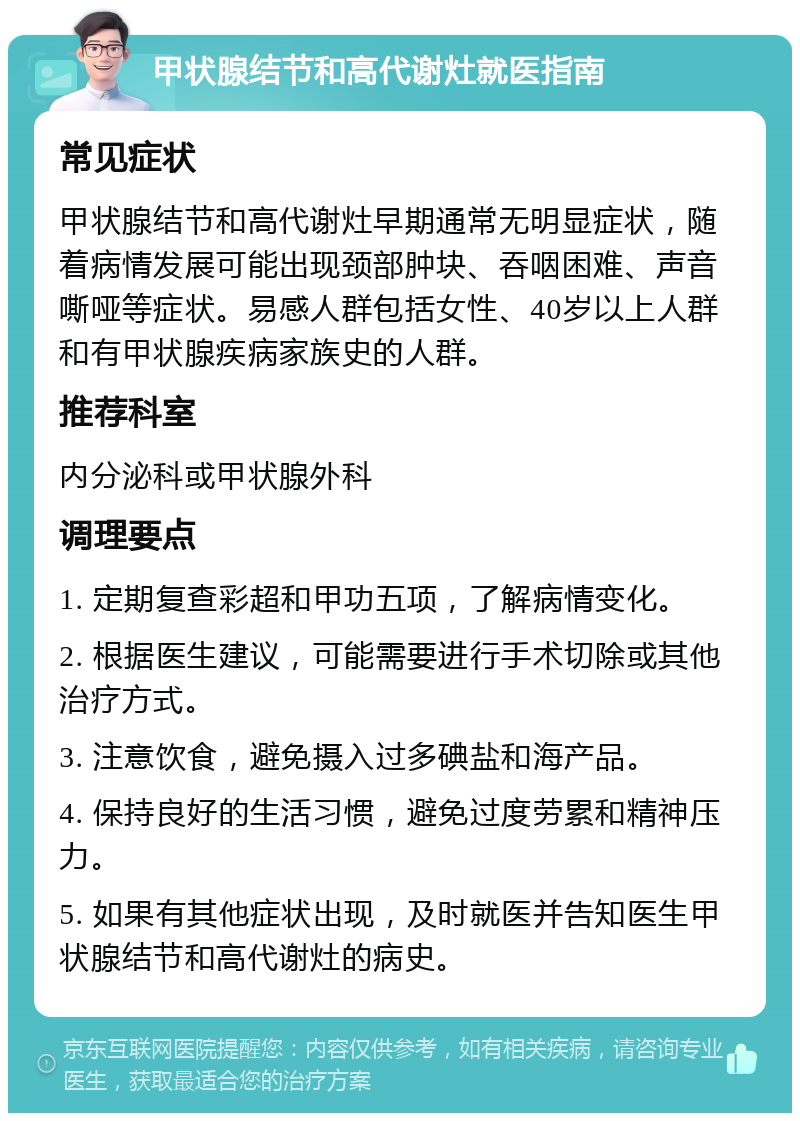 甲状腺结节和高代谢灶就医指南 常见症状 甲状腺结节和高代谢灶早期通常无明显症状，随着病情发展可能出现颈部肿块、吞咽困难、声音嘶哑等症状。易感人群包括女性、40岁以上人群和有甲状腺疾病家族史的人群。 推荐科室 内分泌科或甲状腺外科 调理要点 1. 定期复查彩超和甲功五项，了解病情变化。 2. 根据医生建议，可能需要进行手术切除或其他治疗方式。 3. 注意饮食，避免摄入过多碘盐和海产品。 4. 保持良好的生活习惯，避免过度劳累和精神压力。 5. 如果有其他症状出现，及时就医并告知医生甲状腺结节和高代谢灶的病史。