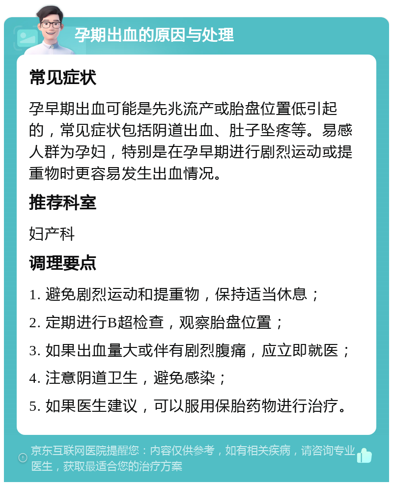 孕期出血的原因与处理 常见症状 孕早期出血可能是先兆流产或胎盘位置低引起的，常见症状包括阴道出血、肚子坠疼等。易感人群为孕妇，特别是在孕早期进行剧烈运动或提重物时更容易发生出血情况。 推荐科室 妇产科 调理要点 1. 避免剧烈运动和提重物，保持适当休息； 2. 定期进行B超检查，观察胎盘位置； 3. 如果出血量大或伴有剧烈腹痛，应立即就医； 4. 注意阴道卫生，避免感染； 5. 如果医生建议，可以服用保胎药物进行治疗。