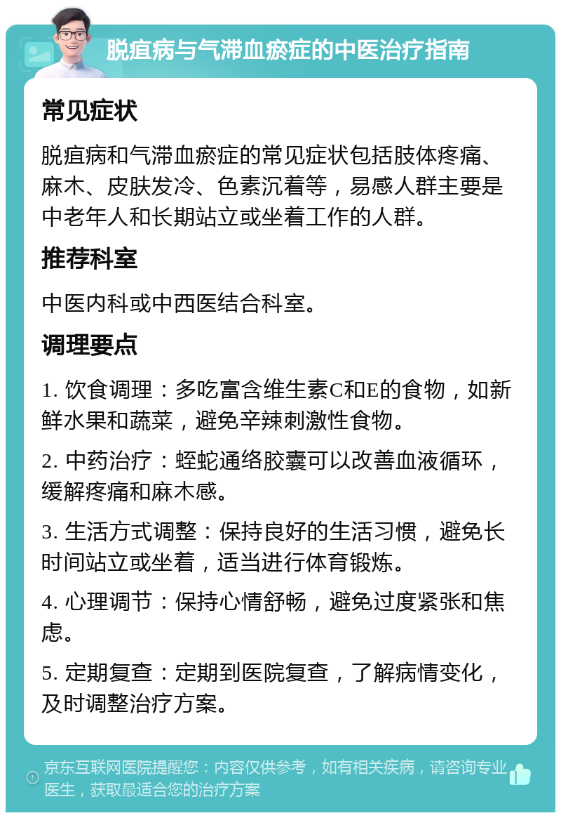 脱疽病与气滞血瘀症的中医治疗指南 常见症状 脱疽病和气滞血瘀症的常见症状包括肢体疼痛、麻木、皮肤发冷、色素沉着等，易感人群主要是中老年人和长期站立或坐着工作的人群。 推荐科室 中医内科或中西医结合科室。 调理要点 1. 饮食调理：多吃富含维生素C和E的食物，如新鲜水果和蔬菜，避免辛辣刺激性食物。 2. 中药治疗：蛭蛇通络胶囊可以改善血液循环，缓解疼痛和麻木感。 3. 生活方式调整：保持良好的生活习惯，避免长时间站立或坐着，适当进行体育锻炼。 4. 心理调节：保持心情舒畅，避免过度紧张和焦虑。 5. 定期复查：定期到医院复查，了解病情变化，及时调整治疗方案。