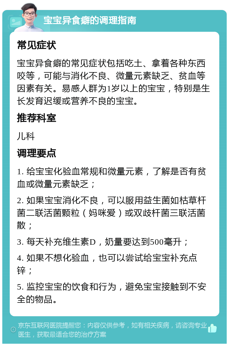 宝宝异食癖的调理指南 常见症状 宝宝异食癖的常见症状包括吃土、拿着各种东西咬等，可能与消化不良、微量元素缺乏、贫血等因素有关。易感人群为1岁以上的宝宝，特别是生长发育迟缓或营养不良的宝宝。 推荐科室 儿科 调理要点 1. 给宝宝化验血常规和微量元素，了解是否有贫血或微量元素缺乏； 2. 如果宝宝消化不良，可以服用益生菌如枯草杆菌二联活菌颗粒（妈咪爱）或双歧杆菌三联活菌散； 3. 每天补充维生素D，奶量要达到500毫升； 4. 如果不想化验血，也可以尝试给宝宝补充点锌； 5. 监控宝宝的饮食和行为，避免宝宝接触到不安全的物品。