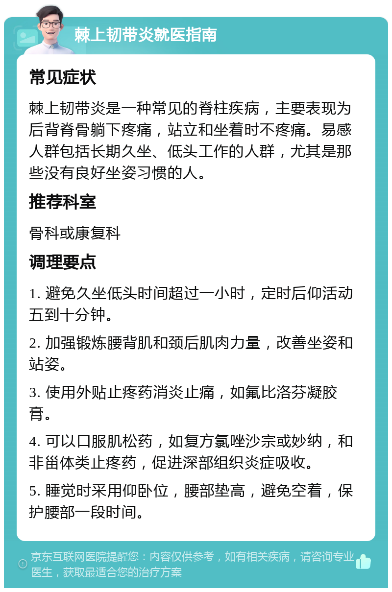 棘上韧带炎就医指南 常见症状 棘上韧带炎是一种常见的脊柱疾病，主要表现为后背脊骨躺下疼痛，站立和坐着时不疼痛。易感人群包括长期久坐、低头工作的人群，尤其是那些没有良好坐姿习惯的人。 推荐科室 骨科或康复科 调理要点 1. 避免久坐低头时间超过一小时，定时后仰活动五到十分钟。 2. 加强锻炼腰背肌和颈后肌肉力量，改善坐姿和站姿。 3. 使用外贴止疼药消炎止痛，如氟比洛芬凝胶膏。 4. 可以口服肌松药，如复方氯唑沙宗或妙纳，和非甾体类止疼药，促进深部组织炎症吸收。 5. 睡觉时采用仰卧位，腰部垫高，避免空着，保护腰部一段时间。