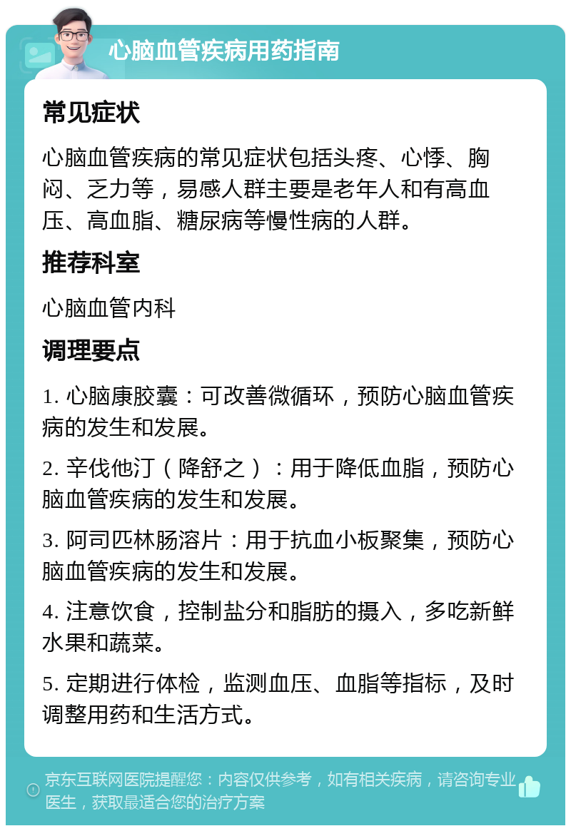 心脑血管疾病用药指南 常见症状 心脑血管疾病的常见症状包括头疼、心悸、胸闷、乏力等，易感人群主要是老年人和有高血压、高血脂、糖尿病等慢性病的人群。 推荐科室 心脑血管内科 调理要点 1. 心脑康胶囊：可改善微循环，预防心脑血管疾病的发生和发展。 2. 辛伐他汀（降舒之）：用于降低血脂，预防心脑血管疾病的发生和发展。 3. 阿司匹林肠溶片：用于抗血小板聚集，预防心脑血管疾病的发生和发展。 4. 注意饮食，控制盐分和脂肪的摄入，多吃新鲜水果和蔬菜。 5. 定期进行体检，监测血压、血脂等指标，及时调整用药和生活方式。