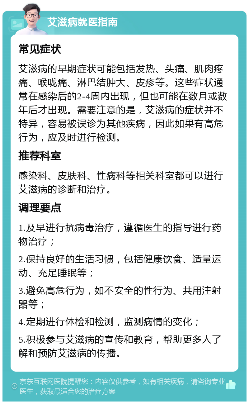 艾滋病就医指南 常见症状 艾滋病的早期症状可能包括发热、头痛、肌肉疼痛、喉咙痛、淋巴结肿大、皮疹等。这些症状通常在感染后的2-4周内出现，但也可能在数月或数年后才出现。需要注意的是，艾滋病的症状并不特异，容易被误诊为其他疾病，因此如果有高危行为，应及时进行检测。 推荐科室 感染科、皮肤科、性病科等相关科室都可以进行艾滋病的诊断和治疗。 调理要点 1.及早进行抗病毒治疗，遵循医生的指导进行药物治疗； 2.保持良好的生活习惯，包括健康饮食、适量运动、充足睡眠等； 3.避免高危行为，如不安全的性行为、共用注射器等； 4.定期进行体检和检测，监测病情的变化； 5.积极参与艾滋病的宣传和教育，帮助更多人了解和预防艾滋病的传播。