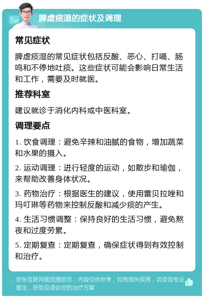 脾虚痰湿的症状及调理 常见症状 脾虚痰湿的常见症状包括反酸、恶心、打嗝、肠鸣和不停地吐痰。这些症状可能会影响日常生活和工作，需要及时就医。 推荐科室 建议就诊于消化内科或中医科室。 调理要点 1. 饮食调理：避免辛辣和油腻的食物，增加蔬菜和水果的摄入。 2. 运动调理：进行轻度的运动，如散步和瑜伽，来帮助改善身体状况。 3. 药物治疗：根据医生的建议，使用雷贝拉唑和玛叮琳等药物来控制反酸和减少痰的产生。 4. 生活习惯调整：保持良好的生活习惯，避免熬夜和过度劳累。 5. 定期复查：定期复查，确保症状得到有效控制和治疗。