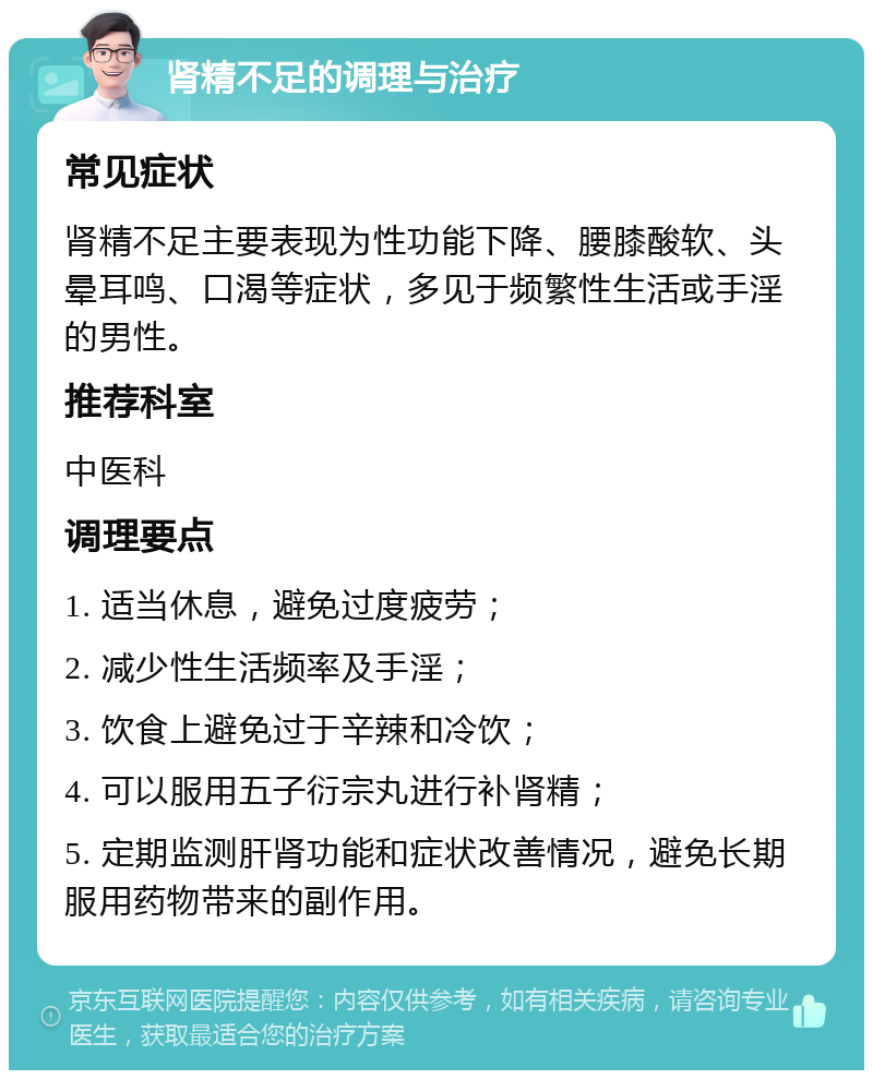 肾精不足的调理与治疗 常见症状 肾精不足主要表现为性功能下降、腰膝酸软、头晕耳鸣、口渴等症状，多见于频繁性生活或手淫的男性。 推荐科室 中医科 调理要点 1. 适当休息，避免过度疲劳； 2. 减少性生活频率及手淫； 3. 饮食上避免过于辛辣和冷饮； 4. 可以服用五子衍宗丸进行补肾精； 5. 定期监测肝肾功能和症状改善情况，避免长期服用药物带来的副作用。