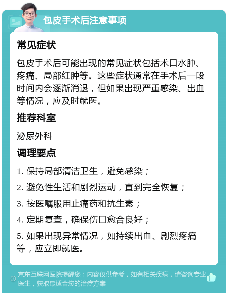 包皮手术后注意事项 常见症状 包皮手术后可能出现的常见症状包括术口水肿、疼痛、局部红肿等。这些症状通常在手术后一段时间内会逐渐消退，但如果出现严重感染、出血等情况，应及时就医。 推荐科室 泌尿外科 调理要点 1. 保持局部清洁卫生，避免感染； 2. 避免性生活和剧烈运动，直到完全恢复； 3. 按医嘱服用止痛药和抗生素； 4. 定期复查，确保伤口愈合良好； 5. 如果出现异常情况，如持续出血、剧烈疼痛等，应立即就医。