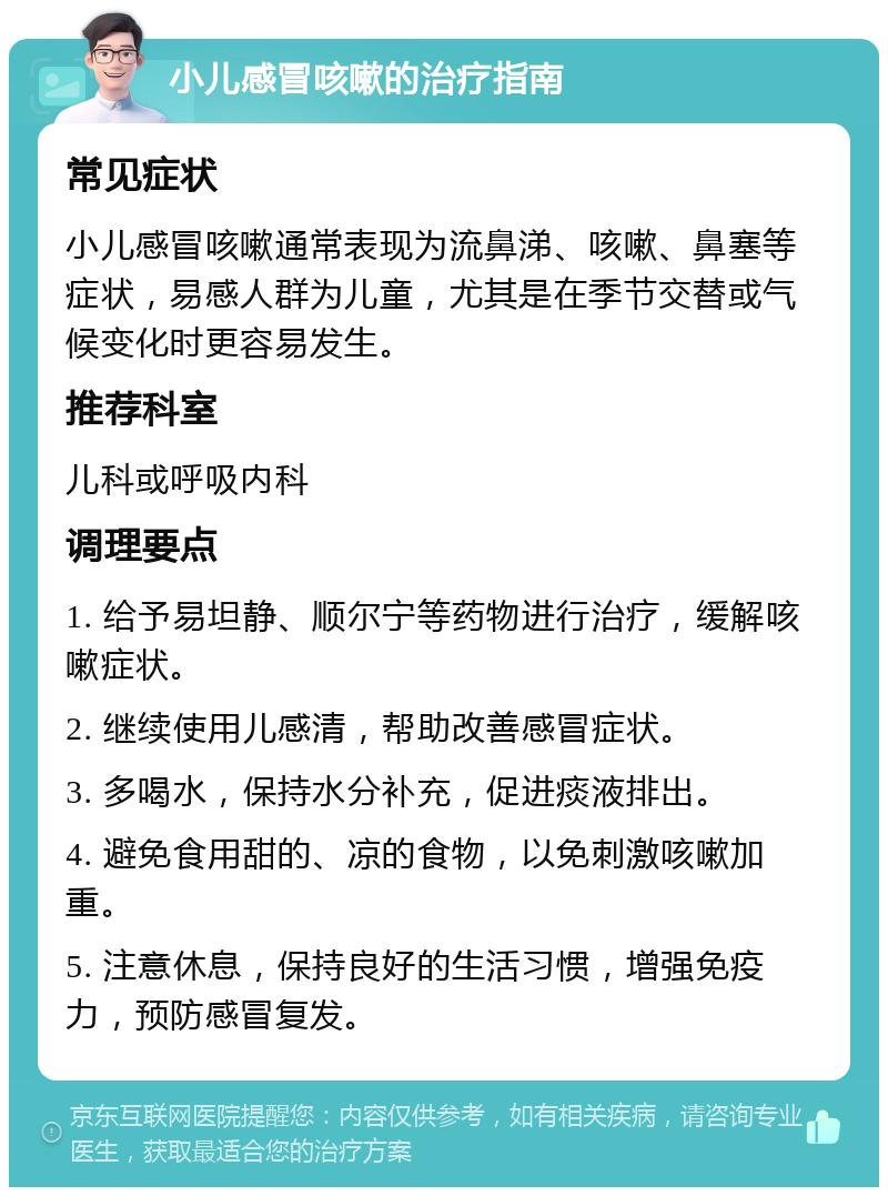 小儿感冒咳嗽的治疗指南 常见症状 小儿感冒咳嗽通常表现为流鼻涕、咳嗽、鼻塞等症状，易感人群为儿童，尤其是在季节交替或气候变化时更容易发生。 推荐科室 儿科或呼吸内科 调理要点 1. 给予易坦静、顺尔宁等药物进行治疗，缓解咳嗽症状。 2. 继续使用儿感清，帮助改善感冒症状。 3. 多喝水，保持水分补充，促进痰液排出。 4. 避免食用甜的、凉的食物，以免刺激咳嗽加重。 5. 注意休息，保持良好的生活习惯，增强免疫力，预防感冒复发。