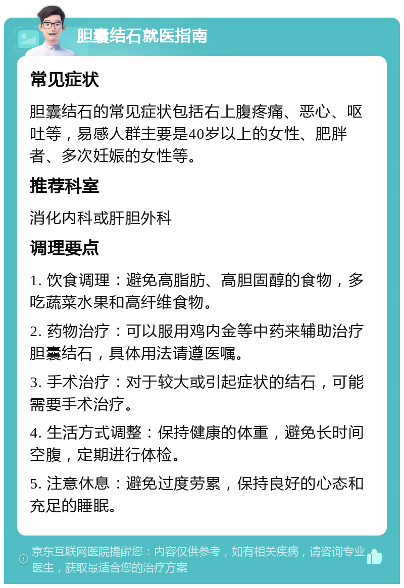 胆囊结石就医指南 常见症状 胆囊结石的常见症状包括右上腹疼痛、恶心、呕吐等，易感人群主要是40岁以上的女性、肥胖者、多次妊娠的女性等。 推荐科室 消化内科或肝胆外科 调理要点 1. 饮食调理：避免高脂肪、高胆固醇的食物，多吃蔬菜水果和高纤维食物。 2. 药物治疗：可以服用鸡内金等中药来辅助治疗胆囊结石，具体用法请遵医嘱。 3. 手术治疗：对于较大或引起症状的结石，可能需要手术治疗。 4. 生活方式调整：保持健康的体重，避免长时间空腹，定期进行体检。 5. 注意休息：避免过度劳累，保持良好的心态和充足的睡眠。