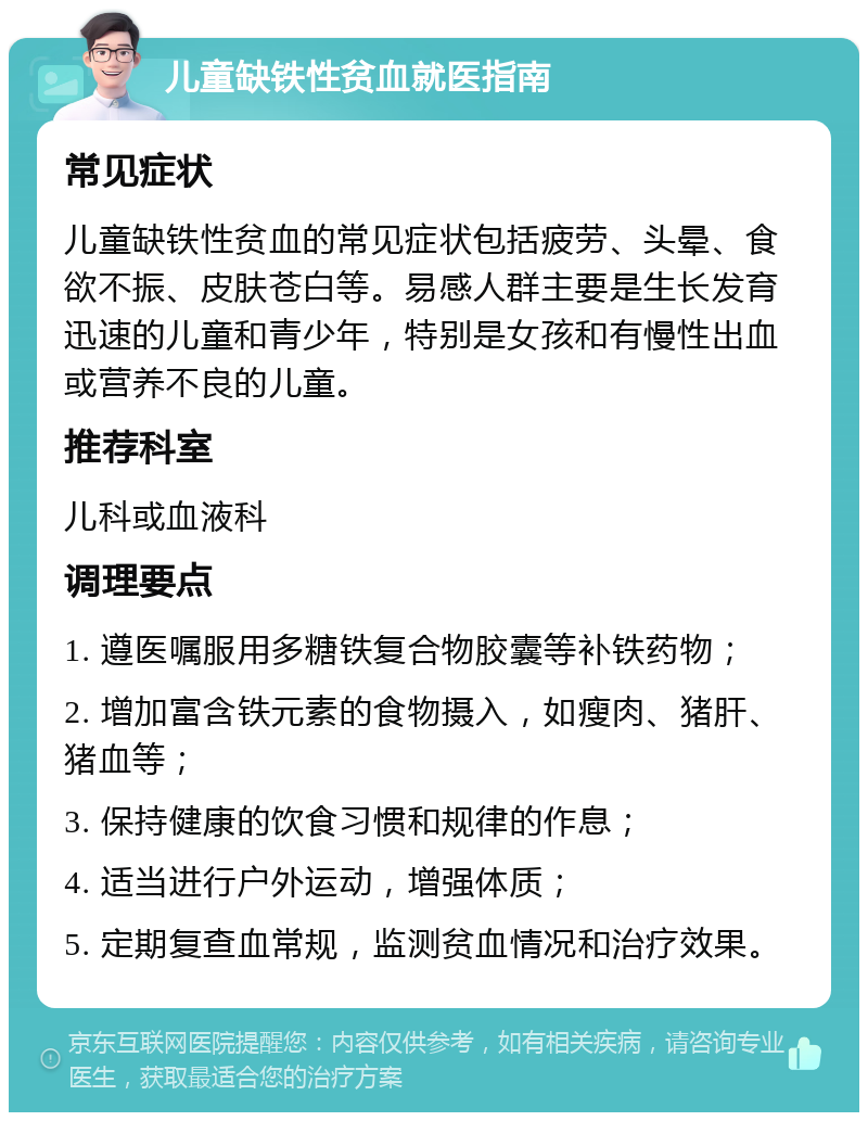 儿童缺铁性贫血就医指南 常见症状 儿童缺铁性贫血的常见症状包括疲劳、头晕、食欲不振、皮肤苍白等。易感人群主要是生长发育迅速的儿童和青少年，特别是女孩和有慢性出血或营养不良的儿童。 推荐科室 儿科或血液科 调理要点 1. 遵医嘱服用多糖铁复合物胶囊等补铁药物； 2. 增加富含铁元素的食物摄入，如瘦肉、猪肝、猪血等； 3. 保持健康的饮食习惯和规律的作息； 4. 适当进行户外运动，增强体质； 5. 定期复查血常规，监测贫血情况和治疗效果。