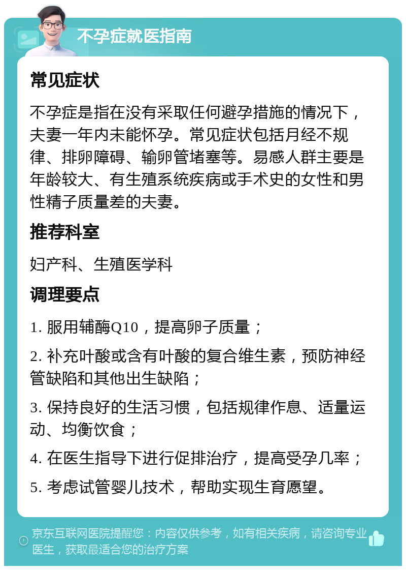 不孕症就医指南 常见症状 不孕症是指在没有采取任何避孕措施的情况下，夫妻一年内未能怀孕。常见症状包括月经不规律、排卵障碍、输卵管堵塞等。易感人群主要是年龄较大、有生殖系统疾病或手术史的女性和男性精子质量差的夫妻。 推荐科室 妇产科、生殖医学科 调理要点 1. 服用辅酶Q10，提高卵子质量； 2. 补充叶酸或含有叶酸的复合维生素，预防神经管缺陷和其他出生缺陷； 3. 保持良好的生活习惯，包括规律作息、适量运动、均衡饮食； 4. 在医生指导下进行促排治疗，提高受孕几率； 5. 考虑试管婴儿技术，帮助实现生育愿望。