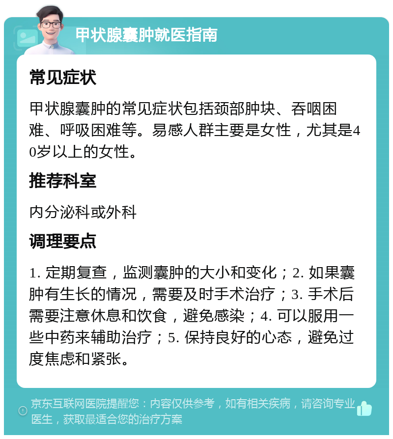 甲状腺囊肿就医指南 常见症状 甲状腺囊肿的常见症状包括颈部肿块、吞咽困难、呼吸困难等。易感人群主要是女性，尤其是40岁以上的女性。 推荐科室 内分泌科或外科 调理要点 1. 定期复查，监测囊肿的大小和变化；2. 如果囊肿有生长的情况，需要及时手术治疗；3. 手术后需要注意休息和饮食，避免感染；4. 可以服用一些中药来辅助治疗；5. 保持良好的心态，避免过度焦虑和紧张。