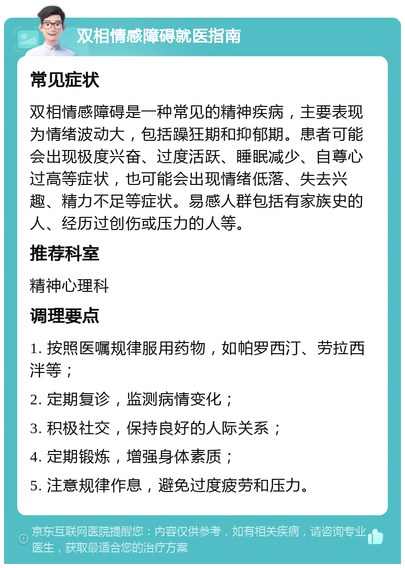 双相情感障碍就医指南 常见症状 双相情感障碍是一种常见的精神疾病，主要表现为情绪波动大，包括躁狂期和抑郁期。患者可能会出现极度兴奋、过度活跃、睡眠减少、自尊心过高等症状，也可能会出现情绪低落、失去兴趣、精力不足等症状。易感人群包括有家族史的人、经历过创伤或压力的人等。 推荐科室 精神心理科 调理要点 1. 按照医嘱规律服用药物，如帕罗西汀、劳拉西泮等； 2. 定期复诊，监测病情变化； 3. 积极社交，保持良好的人际关系； 4. 定期锻炼，增强身体素质； 5. 注意规律作息，避免过度疲劳和压力。