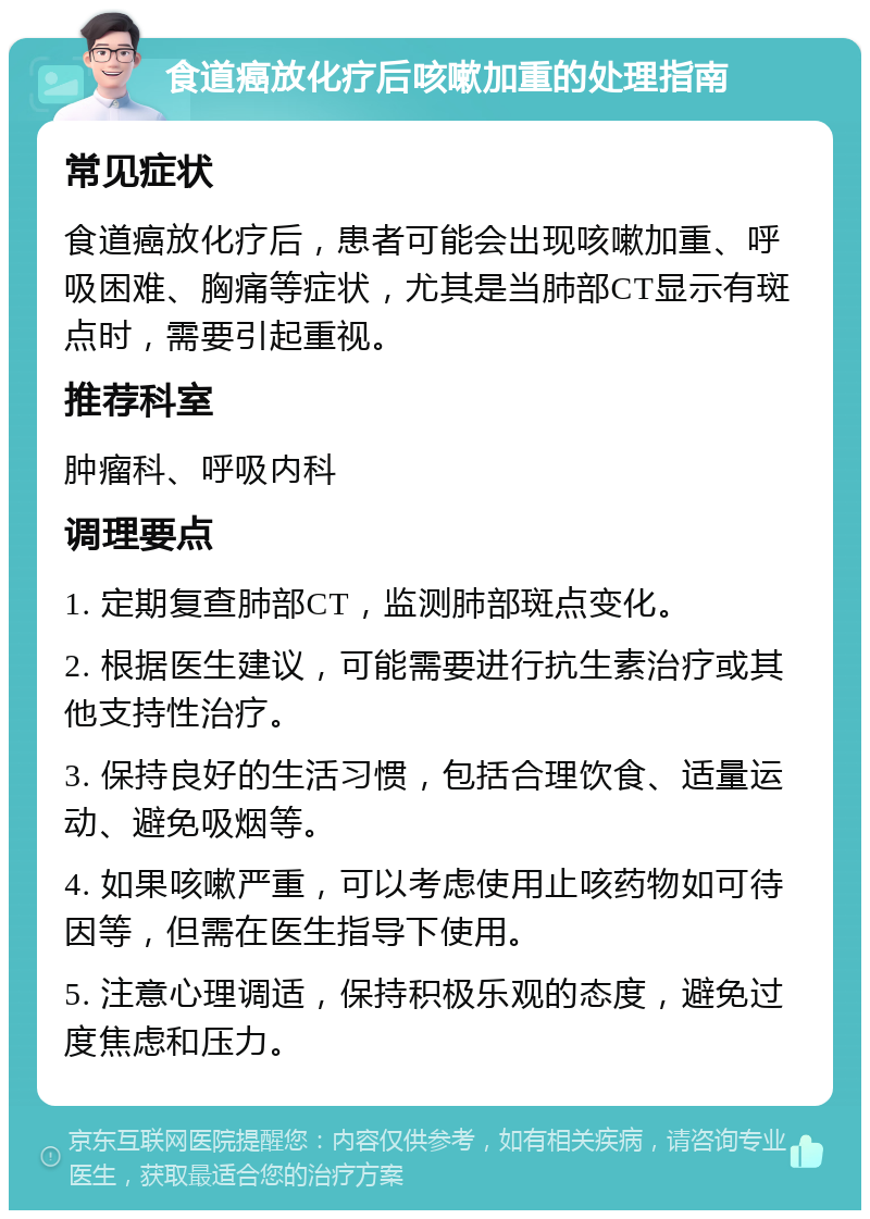 食道癌放化疗后咳嗽加重的处理指南 常见症状 食道癌放化疗后，患者可能会出现咳嗽加重、呼吸困难、胸痛等症状，尤其是当肺部CT显示有斑点时，需要引起重视。 推荐科室 肿瘤科、呼吸内科 调理要点 1. 定期复查肺部CT，监测肺部斑点变化。 2. 根据医生建议，可能需要进行抗生素治疗或其他支持性治疗。 3. 保持良好的生活习惯，包括合理饮食、适量运动、避免吸烟等。 4. 如果咳嗽严重，可以考虑使用止咳药物如可待因等，但需在医生指导下使用。 5. 注意心理调适，保持积极乐观的态度，避免过度焦虑和压力。