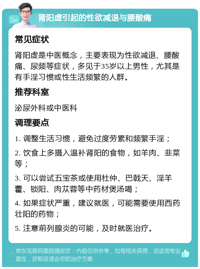 肾阳虚引起的性欲减退与腰酸痛 常见症状 肾阳虚是中医概念，主要表现为性欲减退、腰酸痛、尿频等症状，多见于35岁以上男性，尤其是有手淫习惯或性生活频繁的人群。 推荐科室 泌尿外科或中医科 调理要点 1. 调整生活习惯，避免过度劳累和频繁手淫； 2. 饮食上多摄入温补肾阳的食物，如羊肉、韭菜等； 3. 可以尝试五宝茶或使用杜仲、巴戟天、淫羊藿、锁阳、肉苁蓉等中药材煲汤喝； 4. 如果症状严重，建议就医，可能需要使用西药壮阳的药物； 5. 注意前列腺炎的可能，及时就医治疗。