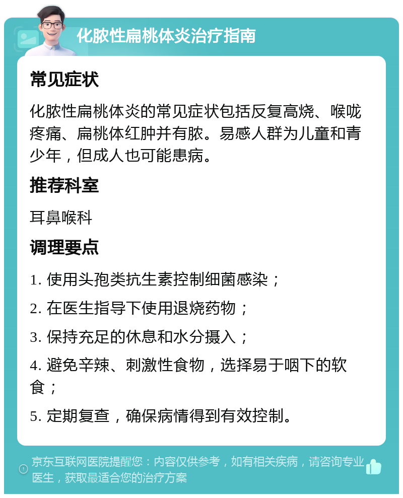 化脓性扁桃体炎治疗指南 常见症状 化脓性扁桃体炎的常见症状包括反复高烧、喉咙疼痛、扁桃体红肿并有脓。易感人群为儿童和青少年，但成人也可能患病。 推荐科室 耳鼻喉科 调理要点 1. 使用头孢类抗生素控制细菌感染； 2. 在医生指导下使用退烧药物； 3. 保持充足的休息和水分摄入； 4. 避免辛辣、刺激性食物，选择易于咽下的软食； 5. 定期复查，确保病情得到有效控制。