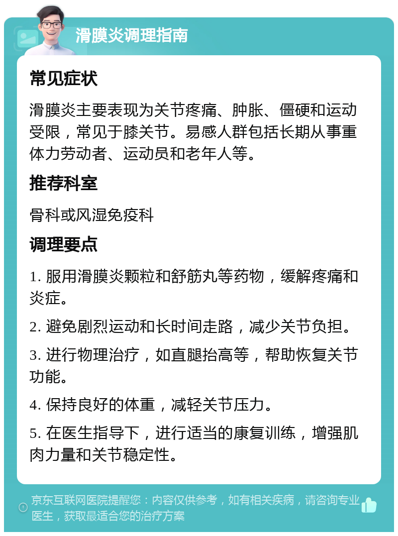 滑膜炎调理指南 常见症状 滑膜炎主要表现为关节疼痛、肿胀、僵硬和运动受限，常见于膝关节。易感人群包括长期从事重体力劳动者、运动员和老年人等。 推荐科室 骨科或风湿免疫科 调理要点 1. 服用滑膜炎颗粒和舒筋丸等药物，缓解疼痛和炎症。 2. 避免剧烈运动和长时间走路，减少关节负担。 3. 进行物理治疗，如直腿抬高等，帮助恢复关节功能。 4. 保持良好的体重，减轻关节压力。 5. 在医生指导下，进行适当的康复训练，增强肌肉力量和关节稳定性。