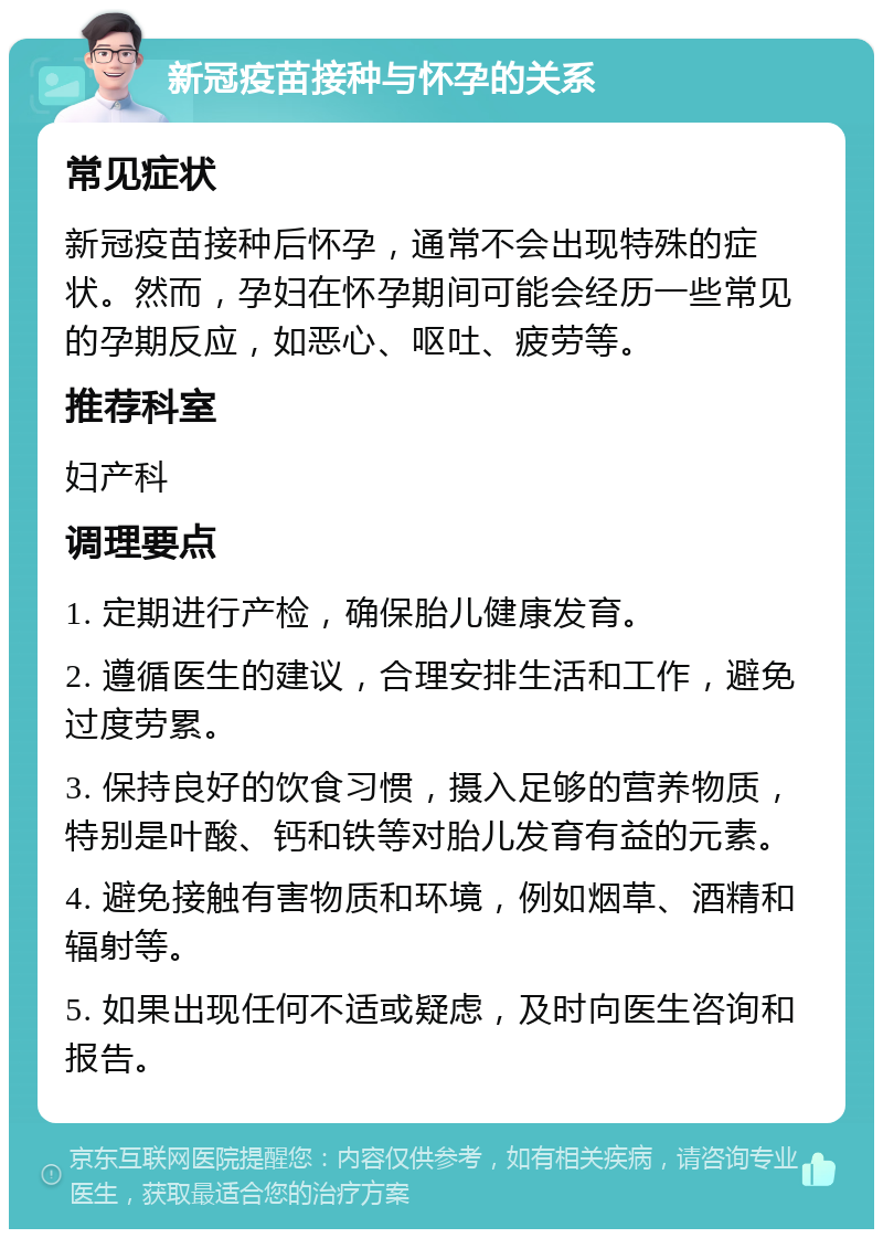 新冠疫苗接种与怀孕的关系 常见症状 新冠疫苗接种后怀孕，通常不会出现特殊的症状。然而，孕妇在怀孕期间可能会经历一些常见的孕期反应，如恶心、呕吐、疲劳等。 推荐科室 妇产科 调理要点 1. 定期进行产检，确保胎儿健康发育。 2. 遵循医生的建议，合理安排生活和工作，避免过度劳累。 3. 保持良好的饮食习惯，摄入足够的营养物质，特别是叶酸、钙和铁等对胎儿发育有益的元素。 4. 避免接触有害物质和环境，例如烟草、酒精和辐射等。 5. 如果出现任何不适或疑虑，及时向医生咨询和报告。